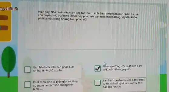 goobalanh
Hiện nay, Nhà nước Việt Nam tiếp tục thực thì các biện pháp toàn diện nhằm bảo vệ
chủ quyền, các quyền và lợi ích hợp pháp của Việt Nam ở Biến Đông, vậy đâu không
phải là một trong những biện pháp đó?
Ban hành các vǎn bản pháp luật
khẳng định chủ quyền.
square 
Tham gia Công ước Luật Biến nǎm
1982 của Liên hợp quốc.
Phát triển kinh tế biển gắn với tǎng
cường an ninh quốc phòng trên
biển, __
Ban hành quyền cho dân ngoại quốc
tự do sinh sống và làm việc tại các
đảo của nước ta.