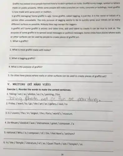 Graffiti has existed since people learned how to scratch symbols on rocks Graffiti is any image symbol or letters
made on public property.While some people still make scratches on rocks concrete or buildings, most graffiti
is now made with spray paint or markers.
Is graffiti damaging? Some graffiti is ugly. Some graffitl, called tagging, is just the. It is the name or initials of a
person often unreadable. The only purpose of tagging seems to be to quickly spray your initials on as many
different surfaces as possible Nobody likes tags except the taggers.
Is graffiti art? Some graffiti is artistic and takes time, skill and talent to create it can be nice to look at. The
purpose of some graffiti is to spread social messages or political messages Some cities have places where walls
or other surfaces can be used by people to create pieces of graffiti art.
1. What is graffiti?
__
2. What is most graffiti made with today?
__
3. What is tagging graffiti?
__
4. What is the purpose of graffiti?
__
5. Do cities have places where walls or other surfaces can be used to create pieces of graffiti art?
__
V. WRITING (KỲ NĂNG VIÊT)
Exercise 1. Reorder the words to make the correct sentences.
1. Taking/not/as / photos / as/is /painting. / fun
__
2. Friday./ want/to/go / We / art / an / gallery / next / to
__
3. is/Louvre/The/in / largest / the / Paris/ world's / museum.
__
4. Do Nhuan/classical / was /Vietnamese / great / composer. / a
__
5. national/Who / is / composer /of / the / Viet Nam's / anthem?
__
6. Is/ the / Temple / Literature /of / as / Quan Thanh / old /Temple? / as
__
25
