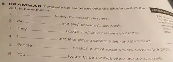 GRAM MAR Complete the sentences with the simple past of the
verb in parentheses.
1. I __
(enjoy) my vacation last year.
2.We
__
(not play)basketball last week.
3. They __
(study) English vocabulary yesterday.
4. I __
(not like) playing sports in elementary school.
5.People
__
(watch) a lot of movies in my town in the past.
6. You __
(want) to be famous when you were a child.
simple pa
yesterd
three
year.