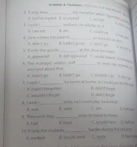 Grammar 8. Vocabulary illog
2. If only they __
pted mation which Igavether yesterday
A. had accepted B accepted
C. accept
3. I wish __ seafood. I'm allergic to it.
D. would and
A. can eat
B. ate
C. could eat
D. had eaten
4. Jane wishes her parents __
on business so often.
A. didn't go
B. hadn't gone
C. don't go
D. wouldn't go
5. If only the guests __ at the show last night.
A. appeared
B. did appeared
C.would appear D.hadappear
6. The manager wishes staff __
to work late anymore.He is
A. didn't go
B. hadn't go
C. wouldn't go D.don't go
7. I wish I __ my purse at home so I could pay for this meal.
A. hadn't forgotten
B. didn't forget
C. wouldn't forget
D. don't forget
8. I wish I __ taller, so I could play basketball.
A. was
B. were
C. am
D. had been
9. They wish they __ visas to travel to Korea.
A. had
B. have
C. would have
D. had had
10. If only the students __ harder during the last term.
A. worked
B. would work
C. work
D. had work