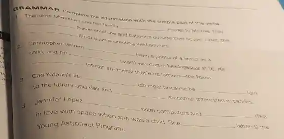 GRAMMAR Complete the inform ation with the simple past of the verbs.
Thandiwe
__
and her family __ (move) to Mfuwe. They
__
(have) antelope and baboons outside de their house. Later, she
(find) a job protecting wild animals.
2.
Christopher Golden
__
(see) a photo of a lemur as a
child, and he __
(start) working in Madagascar at 16. He
__
(study) an animal that eats lemur -the fossa.
3.
Gao Yufang's life __
(change) because he __ (go)
to the library one day and __ (become) interested in pandas.
4.
Jennifer Lopez __
(like) computers and __ (fall)
in love with space when she was a child. She __ (attend) the
Young Astronaut Program.