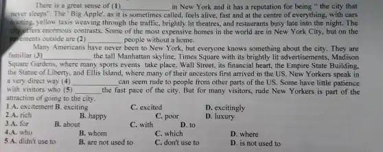 There is a great sense of (1) __ in New York and it has a reputation for being the city that
never sleeps ". The'Big Apple ,as it is sometimes called ,feels alive fast and at the centre of everything , with cars
hooting . yellow taxis weaving through the traffic , brightly lit theatres and restaurants busy late into the night . The
city offers enormous contrasts .Some of the most expensive homes in the world are in New York City, but on the
pavements outside are (2) __ people without a home.
Many Americans have never been to New York , but everyone knows something about the city They are
familiar (3) __ the tall Manhattan skyline.Times Square with its brightly lit advertisements , Madison
Square Gardens , where many sports events take place , Wall Street., its financial heart,the Empire State Building,
the Statue of Liberty , and Ellis Island . where many of their ancestors first arrived in the US . New Yorkers speak in
a very direct way (4) __ can seem rude to people from other parts of the US .Some have little patience
with visitors who (5) __ the fast pace of the city But for many visitors ,rude New Yorkers is part of the
attraction of going to the city.
1.A.excitement B exciting
C excited
D excitingly
2.A. rich
B. happy
C. poor
D . luxury
3.A. for
B. about
C. with
D. to
4.A. who
B. whom
C. which
D. where
5.A.didn't use to
B. are not used to
C. don't use to
D. is not used to