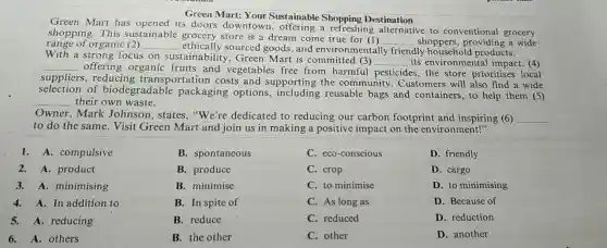 Green Mart: Your Sustainable Destination
Green Mart has its doors downtown.a refreshing alternative to conventional grocery
range of organic (2) __ , ethically sourced goods, and environmentally friendly products.
shopping.This sustainable grocery store is a dream come true
__ shoppers, providing a wide
With a strong focus on sustainability , Green Mart is committed (3)
__ its environmental impact. (4) __
offering organic fruits and vegetable free from harmful pesticides, the store prioritises local
suppliers, reducing transportation costs and supporting the community. Customers will also find a wide
selection of biodegradable packaging options reusable bags and containers, to help them (5)
__ their own waste.
Owner, Mark Johnson, states "We're dedicated to reducing our carbon footprint and inspiring (6) __
to do the same Visit Green Mart and join us in making a positive impact on the environment!"
1. A. compulsive
2.A. product
3.A. minimising
4.A. In addition to
5. A. reducing
6. A. others
B. spontaneous
B. produce
B. minimise
B. In spite of
B. reduce
B. the other
C. eco-conscious
C. crop
C. to minimise
C. As long as
C. reduced
C. other
D. friendly
D. cargo
D. to minimising
D. Because of
D. reduction
D. another