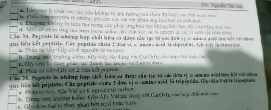 GV: Nguyên Thị Anh
square 
a. Enzyme là chất xúc tác bền không bị ảnh hướng bởi nhiệt độ hoặc các chất acid, base
square 
b. Phần lớn enzyme là những protein xúc tác các phản ứng hoá học và sinh hoá.
c. Enzyme không bị tiêu thụ trong các phản ứng hoá học không làm thay đối cân bằng hoá hoc.
square  d. Một số phản ứng lên men rượu.giấm cần chất xúc tác là enzym từ các vi sinh vật khác nhau.
Câu 34. Peptide là những hợp chất hữu cơ được cấu tạo từ các đơn vị a-amino acid liên kết với nhau
qua liên kêt peptide. Các peptide chứa 2 đơn vị a -amino acid là dipeptide.Gly-Gly là dipeptide.
square  a. Phân tử Gly -Gly có 4 nguyên từ oxygen.
b. Trong môi trường kiêm . Gly-Gly tác dụng với Cu(OH)_(2) cho hợp chất màu tim.
c. Gly-Gly bi thuỷ phân tạo thành hai amino acid khác nhau.
square  d. Phân tử Gly -Gly có 2 liên kết peptide.
Câu 35. Peptide là những hợp chất hữu cơ được cấu tạo từ các đơn vị a-amino acid liên kết với nhau
qua liên kết peptide. Các peptide chứa 3 đơn vị a-amino acid là tripeptide . Gly-Ala-Val là tripeptide.
square  a. Phân tử Gly -Ala-Val có 6 nguyên tử carbon.
b. Trong môi trường kiềm, Gly -Ala-Val tác dụng với
Cu(OH)_(2) cho hợp chất màu tim.
c. Gly-Ala-Val bị thuỷ phân bởi acid hoặc base.
nantide