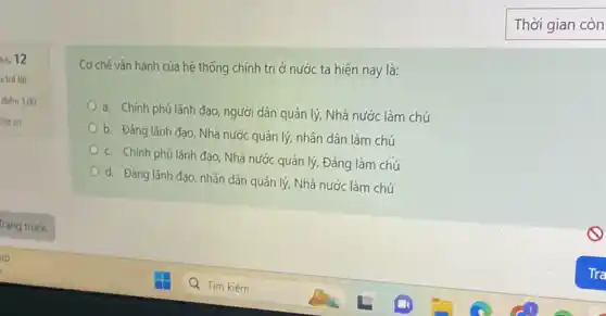 hó 12
a trá loi
điểm 1,00
Dat co
Cơ chế vận hành của hệ thống chính trị ở nước ta hiện nay là:
a. Chính phủ lãnh đạo, người dân quản lý, Nhà nước làm chú
b. Đảng lãnh đạo Nhà nước quản lý,nhân dân làm chú
c. Chính phú lãnh đạo, Nhà nước quản lý, Đảng làm chú
d. Đảng lãnh đạo nhân dân quản lý Nhà nước làm chú
Thời gian còn