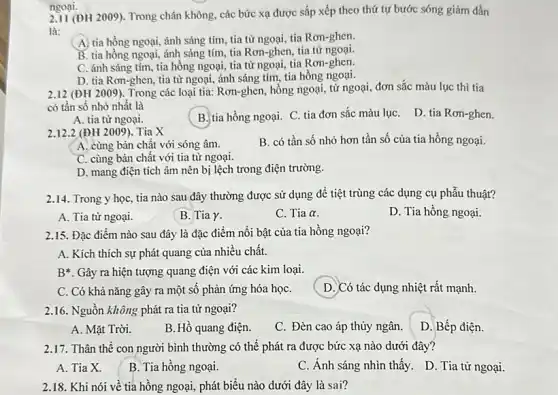 (ĐH 2009). Trong chân không, các bức xạ được sắp xếp theo thứ tự bước sóng giám dần
là:
A. tia hồng ngoại, ánh sáng tím, tia từ ngoại, tia Ron-ghen.
B. tia hồng ngoại,ánh sáng tím, tia Rơn-ghen, tia tử
C. ánh sáng tím tia hồng ngoại, tia từ ngoại, tia Rơn-ghen.
D. tia Rơn-ghen, tia từ ngoại, ánh sáng tím, tia hồng ngoại.
ngoại.
2.12 (ĐH 2 (009)Trong các loại tia:Rơn-ghen, hồng ngoại, tử ngoại, đơn sắc màu lục thì tia
có tần số nhỏ nhất là
D. tia Rơn-ghen.
A. tia từ ngoại.
B. tia hồng ngoại.C. tia đơn sắc màu lụC.
2.12.2 (ĐH 2009). Tia X
B. có tần số nhỏ hơn tần số của tia hồng ngoại.
A. cùng bản chất với sóng âm.
C. cùng bản chất với tia tử ngoại.
D. mang điện tích âm nên bị lệch trong điện trường.
2.14. Trong y học, tia nào sau đây thường được sử dụng để tiệt trùng các dụng cụ phẫu thuật?
A. Tia từ ngoại.
B. Tia Y.
C. Tia alpha 
D. Tia hồng ngoại.
2.15. Đặc điểm nào sau đây là đặc điểm nồi bật của tia hồng ngoại?
A. Kích thích sự phát quang của nhiều chất.
B*. Gây ra hiện tượng quang điện với các kim loại.
C. Có khả nǎng gây ra một số phản ứng hóa họC.
D. Có tác dụng nhiệt rất mạnh.
2.16. Nguồn không phát ra tia tử ngoại?
A. Mặt Trời.
B. Hồ quang điện.
C. Đèn cao áp thủy ngân.
D. Bếp điện.
2.17. Thân thể con người bình thường có thể phát ra được bức xạ nào dưới đây?
A. Tia X.
B. Tia hồng ngoại.
C. Ánh sáng nhìn thấy. D. Tia tử ngoại.
2.18. Khi nói về tia hồng ngoại, phát biểu nào dưới đây là sai?