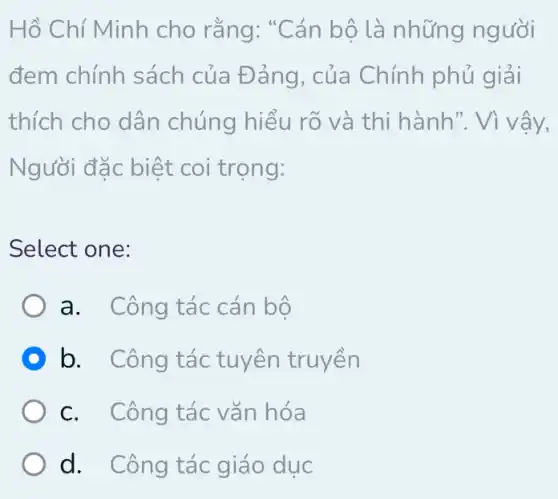 Hồ Chí Minh cho rằng: "Cán bộ là những người
đem chính sách của Đảng, của Chính phủ giải
thích cho dân chúng hiểu rõ và thi hành ". Vì vậy,
Người đặc biệt coi trọng:
Select one:
a. Công tác cán bộ
D b. Công tác tuyên truyền
c. Công tác vǎn hóa
d. Công tác giáo dục