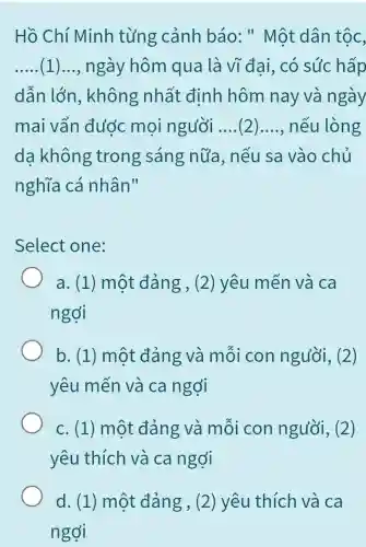 Hồ Chí Minh từng cảnh báo:" Một dân tộc,
__ (1) __ ngày hôm qua là vĩ đai, có súc hấp
dẫn lớn , không nhất định hôm nay và ngày
mai vẩn đước mọi người __ ( __ nếu lòng
da không trong sáng nữa, nếu sa vào chủ
nghĩa cá nhân"
Select one:
a. (1) một đảng , (2) yêu mến và ca
ngợi
b. (1) một đảng và mỗi con người, (2 )
yêu mến và ca ngợi
c. (1) một đảng và mỗi con người, (2)
yêu thích và ca ngợi
d. (1) một đẳng, (2) yêu thích và ca