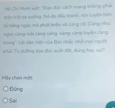 Hồ Chí Minh viết: "Đạo đúc cách mang không phải
trên trời sa xuống Nó do đầu tranh rèn luyên bên
bi hằng ngày mà phát triển và cùng có. Cũng như
ngọc càng mài càng sáng, vàng càng luyện càng
trong". Lời dặn trên của Bác nhắc nhờ moi nguòi
phải: Tu dường đạo đức suốt đới, đúng hay sai?
Hãy chọn một:
Đúng
Sai