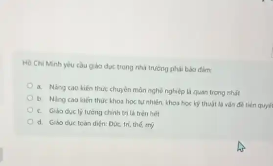 Hồ Chí Minh yếu cầu giáo dục trong nhà trường phải bảo đàm:
a. Nàng cao kiến thức chuyên môn nghề nghiệp là quan trọng nhất
b. Nâng cao kiến thức khoa học tự nhiên, khoa học kỹ thuật là vấn đề tiên quyế
c. Giáo ducly tưởng chính trị là trên hét
d. Giáo duc toàn diện: Đức, trí, thế my