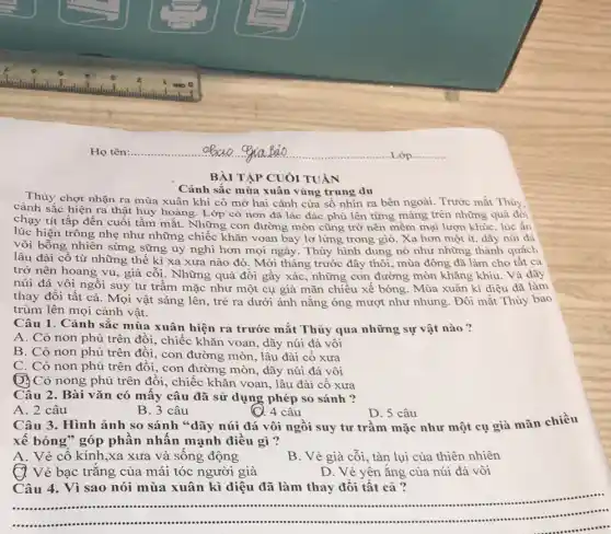 Họ tên:............	...Lớp ............
BÀI TẬP CUÓI TUÀN
Cảnh sắc mùa xuân vùng trung du
Thủy chợt nhận ra mùa xuân khi cô mở hai cánh cửa số nhìn ra bên ngoài. Trước mắt Thủy
cảnh sắc hiện ra thật huy hoàng. I Xp cò non đã lác đác phủ lên từng mảng trên những quả đồi
chạy tít tắp đến cuối tâm mắt. Những ; con đường mòn cũng trở nên mềm mại lượn khúc, lúc ẩn
lúc hiện trông nhẹ như những chiếc khǎn voan bay lơ lửng trong gió. Xa hơn một ít, dãy núi đá
vôi bỗng nhiên sừng sững uy nghi hơn mọi ngày. Thủy hình dung nó như những thành quách
lâu đài cổ từ những thế kỉ xa xưa nào đó. Mới tháng trước đây thôi mùa đông đã làm cho tất cả
trở nên hoang vu , già cỗi. Những quả đồi gầy xác, những con đường mòn khǎng khiu. Và dãy
núi đá vôi ngồi suy tư trầm mặc như một cụ già mãn chiều xế bóng . Mùa xuân kì diệu đã làm
thay đổi tất cả . Mọi vật sáng lên , trẻ ra dưới ánh nǎng óng mượt như nhung. Đôi mắt Thủy bao
trùm lên mọi cảnh vật.
Câu 1. Cảnh sắc mùa xuân hiện ra trước mắt Thủy qua những sự vật nào ?
A. Cỏ non phủ trên đồi, chiếc khǎn voan, dãy núi đá vôi
B. Cỏ non phủ trên đối, con đường mòn, lâu đài cổ xưa
C. Cỏ non phủ trên đồi, con đường mòn, dãy núi đá vôi
()3Cỏ nong phủ trên đôi, chiếc khǎn voan , lâu đài cổ xưa
Câu 2. Bài vǎn có mấy câu đã sử dụng phép so sánh ?
A. 2 câu
(C). 4 câu
D. 5 câu
B. 3 câu
Câu 3. Hình ảnh so sánh "dãy núi đá vôi ngồi suy tư trầm mặc như một cụ già mãn chiều
xế bóng" góp phân nhấn mạnh điều gì?
A. Vẻ cổ kính ,xa xưa và sống động
B. Vẻ già cỗi , tàn lụi của thiên nhiên
Q. Vẻ bạc trǎng của mái tóc người già
D. Vẻ yên ắng của núi đá vôi
Câu 4. Vì sao nói mùa xuân kì diệu đã làm thay đôi tất cả?
__