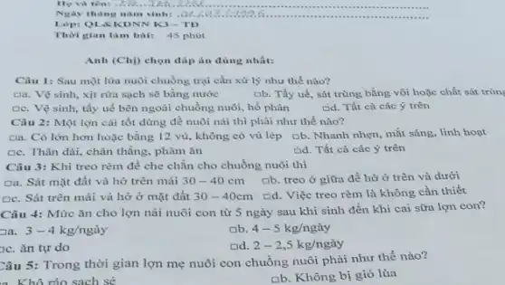 Họ và tên! .2.5.
Ngày thùng nǎm sinh:.a
Lớp: QLSKDNN K3-TD
Thời gian làm bài: 45 phút
Anh (Chi) chọn đáp án đúng nhất:
Câu 1: Sau một lửa nuôi chuồng trại cần xử lý như thế nào?
Da. Vệ sinh, xịt rừa sạch sẽ bằng nước	[b. Tẩy uế, sát trùng bằng vôi hoặc chất sát trùn
De. Vệ sinh, tẩy uế bên ngoài chuồng nuôi, hố phân	cid. Tất cả các ý trên
Câu 2: Một lợn cái tốt dùng đề nuôi nải thì phải như thế nào?
Da. Có lớn hơn hoặc bằng 12 vú , không có vú lép ob. Nhanh nhẹn, mắt sáng, linh hoạt
De. Thân dài, chân thẳng, phàm ǎn
Gd. Tất cả các ý trên
Câu 3: Khi treo rèm để che chắn cho chuồng nuôi thì
Da. Sát mặt đất và hở trên mái 30-40cm ab. treo ở giữa để hở ở trên và dưới
De. Sát trên mái và hở ở mặt đất 30-40cm Dd. Việc treo rèm là không cần thiết
Câu 4: Mức ǎn cho lợn nái nuôi con từ 5 ngày sau khi sinh đến khi cai sữa lợn con?
3-4kg/nggrave (a)y
4-5kg/nggrave (a)y
c. ǎn tự do
Dd. 2-2,5kg/nggrave (a)y
Câu 5: Trong thời gian lợn mẹ nuôi con chuồng nuôi phải như thế nào?
nb. Không bị gió lùa