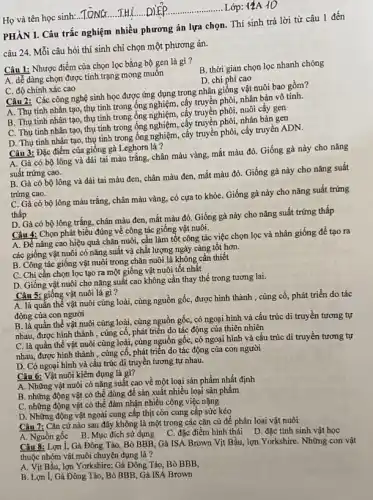 Họ và tên học sinh:..TONG....THL.....DIE Lớp: 1ảA 10
PHẦN I. Câu trắc nghiệm nhiều phương án lựa chọn. Thí sinh trả lời từ câu 1 đến
câu 24. Mỗi câu hỏi thí sinh chi chọn một phương án.
Câu 1: Nhược điểm của chọn lọc bằng bộ gen là gì?
B. thời gian chọn lọc nhanh chóng
A. dễ dàng chọn được tính trạng mong muôn
D. chi phí cao
C. độ chính xác cao
Câu 2: Các công nghệ sinh học được ứng dụng trong nhân giống vật nuôi bao gồm?
A. Thụ tinh nhân tạo,thụ tinh trong ống truyền phôi, nhân bản vô tính.
B. Thụ tinh nhân tạo, thụ tinh trong ốnghiệm, cây truyền phối, nuôi cây gen
C. Thụ tinh nhân tạo, thụ tinh trong ống nghiệm, cấy truyền phối, nhân bản gen
D. Thụ tinh nhân tạo,thụ tinh trong ống nghiệm, cấy truyền phôi, cấy truyền ADN.
Câu 3: Đặc điểm của giống gà Leghorn là ?
A. Gà có bộ lông và dái tai màu trắng, chân màu vàng mắt màu đỏ. Giống gà này cho nǎng
suất trứng cao.
B. Gà có bộ lông và dái tai màu đen, chân màu đen, mắt màu đỏ Giống gà này cho nǎng suất
trứng cao.
C. Gà có bộ lông màu trắng, chân màu vàng, có cựa to khỏe. Giống gà này cho nǎng suất trứng
thấp
D. Gà có bộ lông trắng, chân màu đen,mắt màu đỏ. Giống gà này cho nǎng suất trứng thấp
Câu 4: Chọn phát biểu đúng về công tác giống vật nuôi.
A. Để nâng cao hiệu quả chǎn nuôi cần làm tốt công tác việc chọn lọc và nhân giống để tạo ra
các giống vật nuôi có nǎng suất và chất lượng ngày càng tốt hơn.
B. Công tác giống vật nuôi trong chǎn nuôi là không cần thiết
C. Chi cần chọn lọc tạo ra một giống vật nuôi tốt nhât
D. Giống vật nuôi cho nǎng suất cao không cần thay thế trong tương lai.
Câu 5: giống vật nuôi là gì?
A. là quần thể vật nuôi cùng loài, cùng nguồn gốc, được hình thành , cùng cố, phát triển do tác
động của con người
B. là quần thể vật nuôi cùng loài, cùng nguồn gốc, có ngoại hình và cấu trúc di truyền tương tự
nhau, được hình thành , cùng cố, phát triển do tác động của thiên nhiên
C. là quần thể vật nuôi cùng loài , cùng nguồn gốc, có ngoại hình và cấu trúc di truyền tương tự
nhau, được hình thành , cùng cố, phát triển do tác động của con người
D. Có ngoại hình và cấu trúc di truyền tương tự nhau.
Câu 6: Vật nuôi kiêm dụng là gì?
A. Những vật nuôi có nǎng suất cao về một loại sản phẩm nhất định
B. những động vật có thể dùng để sản xuất nhiều loại sản phẩm
C. những động vật có thể đảm nhận nhiều công việc nặng
D. Những động vật ngoài cung cấp thịt còn cung cấp sức kéo
Câu 7: Cǎn cứ nào sau đây không là một trong các cǎn cứ để phân loại vật nuôi
A. Nguồngốc B. Mục đích sử dụng
C. đặc điểm hình thái D. đặc tính sinh vật học
Câu 8: Lợn I, Gà Đông Tảo, Bò BBB , Gà ISA Brown Vịt Bầu, lợn Yorkshire. Những con vật
thuộc nhóm vật nuôi chuyên dụng là?
A. Vịt Bầu, lợn Yorkshire;Gà Đông Tảo, Bò BBB,
B. Lợn I, Gà Đông Tảo, Bò BBB, Gà ISA Brown