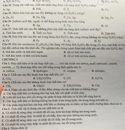 A. H_(2)S và CO_(2)
B. H_(2)S và SO_(2)
C. SO_(3) và CO_(2)
SO_(2) và CO2.
Câu 34. Trong các chất sau, chất nào phản ứng được với dung dịch H_(2)SO_(4) loãng?
A. Ag.
B. FeS.
C. S.
D. Cu.
Câu 35. Nhóm kim loại nào sau đây không tác dụng với H_(2)SO_(4) loãng?
A. Zn, Al.
B. Na, Mg.
C. Cu, Ag.
D. Mg, Fe.
Câu 26. Sulfuric acid đặc, nguội có thể đựng trong bình chứa làm bằng
A. Cu.
B. Ag.
C. Ca.
D. Al.
Câu 37. Tính chất nào sau đây không phải tính chất của dung dịch sulfuric acid đặc?
A. Tính háo nướC.
B. Tính oxi hóa.
C. Tính acid.
D. Tính khứ.
Câu 38. Kim loại nào sau đây tan trong dung dịch H_(2)SO_(4) đặc, nóng nhưng không tan trong H_(2)SO_(4) loãng?
A. Cu
B. Fe
C. Al
D.Zn
Câu 39. Khi cho saccharose (C_(12)H_(22)O_(11)) tác dụng với dung dịch H_(2)SO_(4) đặc trong cốc thủy tinh thấy có bọt
khí đầy carbon trào lên khỏi cốC. Thí nghiệm trên chứng minh được tính chất nào sau đây của H_(2)SO_(4)
A. tính háo nước và tính khử mạnh.
B. chi có tính háo nướC.
C. tính háo nước và tính oxi hóa mạnh.
D. chi có tính oxi hóa mạnh.
CHƯƠNG 3
Câu 1. Hợp chất hữu cơ là các hợp chất của __ (trừ các oxide của carbon, muối carbonate, cyanide,
carbide __ ). Từ thích hợp điền vào chỗ trống trong định nghĩa trên là
A. carbon.
B. hydrogen.
C. oxygen.
D. nitrogen.
Câu 2. Chất nào sau đây thuộc loại hợp chất hữu cơ?
A. CO_(2)
B CH_(3)COONa
C. CO
D. K_(2)CO_(3)
Câu 3. Chất nào sau đây không thuộc loại chất hữu cơ?
A. CH_(4)
B. CH_(3)Cl
C. CH_(3)COONa
D. CO_(2)
Câu 4. Nhận xét nào dưới đây về đặc điểm chung của các chất hữu cơ không đúng?
A. Các hợp chất hữu cơ thường khó bay hơi, bền với nhiệt và khó cháy.
B. Liên kết hoá học chủ yếu trong các phân tử hợp chất hữu cơ là liên kết cộng hoá trị.
C. Các hợp chất hữu cơ thường không tan hoặc ít tan trong nước, tan trong dung môi hữu cơ.
D. Các phản ứng hoá học của hợp chất hữu cơ thường xảy ra chậm và theo nhiều hướng khác nhau tạo ra
Câu 5. Tính chất vật lí chung của các chất hữu cơ là:
A. Có nhiệt độ nóng chảy và nhiệt độ sôi cao, kém tan hoặc không tan trong nướC.
B. Có nhiệt độ nóng chảy và nhiệt độ sôi thấp, kém tan hoặc không tan trong nướC.
C. Có nhiệt độ nóng chảy cao và nhiệt độ sôi thấp , tan tốt trong nướC.
D. Có nhiệt độ nóng chảy thấp và nhiệt độ sôi cao tan tốt trong nướC.
Câu 6. Nhóm chức là