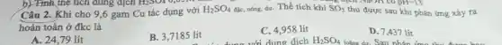 H_(2)SO_(4) 0,05112
thu được sau khi phản ứng ra Câu 2. Khi cho 9,6 gam Cu tác dụng với
H_(2)SO_(4) đặc, nóng, dư. Thể tích khí SO_(2)
superiorr có
hoàn toàn ở đkc là
A. 24,79 lít
B. 3,7185 lít
C. 4,958 lít
với dung dịch
D. 7,437 lít
loãng dư. Sau nhản ứng thu được bao