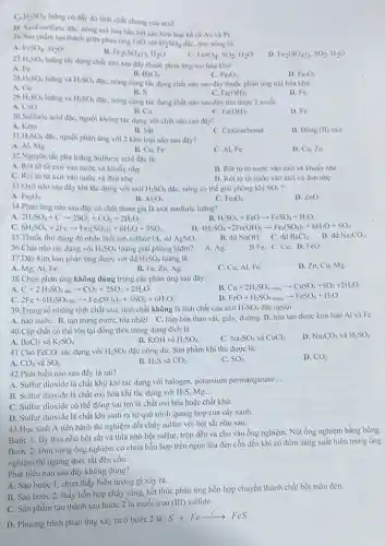 H_(2)SO_(4) loãng có đầy đủ tinh chắt chung của acid.
1). Acid sunfuric die nông oxi hóa hầu hết các kim loại kế cà Au và PL
26. Sin phẩm tạo thành giữa phân ứng FeO với
H_(2)SO_(4) dạc, đun nóng là:
A. FeSO_(4),H_(2)O
B. Fe_(2)(SO_(4))_(3),H_(2)O
FeSO_(4),SO_(2),H_(2)O
Fe_(2)(SO_(4))_(3),SO_(2),H_(2)O
H_(2)SO_(4)
loãng tác dụng chất nào sau dây thuộc phàn üng oxi hóa khur:
B. B_(3)Cl_(2)
A. Fe.
Fe_(2)O_(3)
H_(2)SO_(4) loãng và H_(2)SO_(4)
đạc, nóng cùng tác dụng chất nào sau đây thuộc phản ứng oxi hóa khứ:
D. Fe_(3)O_(4)
A. Cu
B. S
Fe(OH)_(2)
D. Fe.
29 H_(2)SO_(4) loãng và H_(2)SO_(4) đạc, nông cùng tác dụng chất nào sau đây thu được 1 muối:
A. CuO
B. Cu
Fe(OH)_(2)
D. Fe
30.Sulfuric acid diC.nguội không tác dụng với chất nào sau đây?
B. Sắt
A. Kem
C. Caxicacbonat
D. Dong (II) oxit
31 H_(2)SO_(4) đặc, nguội phản ứng với 2 kim loại nào sau dây?
A. Al, Mg
B. Cu, Fe
C. Al, Fe
D. Cu,Zn
32.Nguyên tắc pha loãng Sulfuric acid đặc là:
A. Rot từ từaxit vào nước và khuấy nhe
B. Rót từ từ nước vào axit và khuấy nhe
C. Rót từ từ axit vào nước và đun nhe
D. Rót từ từ nước vào axit và đun nhẹ
33.Oxit nào sau đây khi tác dụng với axit H_(2)SO_(4) đặc, nóng có thể giải phóng khí SO_(2) i
A. Fe_(2)O_(3)
B. Al_(2)O_(3)
C. Fe_(3)O_(4)
D. ZnO
34.Phàn ứng nào sau đây có chất tham gia là axit sunfuric loãng?
a 2H_(2)SO_(4)+Carrow 2SO_(2)+CO_(2)+2H_(2)O
B. H_(2)SO_(4)+FeOarrow FeSO_(4)+H_(2)O
c 6H_(2)SO_(4)+2Fearrow Fe_(2)(SO_(4))_(3)+6H_(2)O+3SO_(2)
D. 4H SO_(4)+2Fe(OH)_(2)arrow Fe_(2)(SO_(4))_(3)+6H_(2)O+SO_(2)
B. dd NaOH. C. dd BaCl_(2)
D. dd Na_(2)CO_(3)
35.Thuốc thừ dùng để nhận biết ion sulfate A. dd AgNO_(3).
36.Chất nào tác dụng với H_(2)SO_(4) loãng giải phóng hiđro?
A. Ag.
BFe. C.Cu. D. FeO.
37.Dãy kim loại phản ứng được với dd H_(2)SO_(4) loãng là:
D. Zn, Cu, Mg.
A. Mg, Al, Fe.
B. Fe, Zn, Ag.
C. Cu, Al, Fe.
38.Chọn phản ứng không đúng trong các phản ứng sau đây:
Cu+2H_(2)SO_(4)singarrow CuSO_(4)+SO_(2)+2H_(2)O
C+2H_(2)SO_(4)a_(k)arrow CO_(2)+2SO_(2)+2H_(2)O
FeO+H_(2)SO_(4lodeg)arrow FeSO_(4)+H_(2)O
2Fe+6H_(2)SO_(4alk)arrow Fe_(2)(SO_(4))_(3)+3SO_(2)+6H_(2)O
39.Trong số những tính chất sau, tính chất không là tính chất của axit H_(2)SO_(4) đặc nguội
A. háo nướC. B. tan trong nước, tỏa nhiệt C. làm hóa than vài giấy, đường. D. hòa tan được kim loại Al và Fe.
40.Cập chất có thể tồn tại đồng thời trong dung dịch là
A. BaCl_(2) và K_(2)SO_(4)
B. KOH và H_(2)SO_(4)
C. Na_(2)SO_(4) và CuCl_(2)
D. Na_(2)CO_(3) và H_(2)SO_(4)
41.Cho FeCO_(3) tác dụng với H_(2)SO_(4) đặc nóng dư. Sản phẩm khí thu được là:
CO_(2)
D. CO_(2)
A. CO_(2) và SO_(2)
42.Phát biểu nào sau đây là sai?
B. H_(2)S và
C. SO_(2)
A. Sulfur dioxide là chất khử khi tác dụng với halogen, potassium permanganate
__
B. Sulfur dioxide là chất oxi hóa khi tác dụng với H_(2)S Mg __
C. Sulfur dioxide có thể đóng vai trò là chất oxi hóa hoặc chất khừ.
D. Sulfur dioxide là chất khí sinh ra từ quá trình quang hợp của cây xanh.
43.Học sinh A tiến hành thí nghiệm đốt cháy sulfur với bột sắt nhur sau:
Bước 1: lấy thìa nhỏ bột sắt và thìa nhỏ bột sulfur,trộn đều và cho vào ống nghiệm. Nút ống nghiệm bằng bông.
Bước 2: Đun nóng ống nghiệm có chứa hỗn hợp trên ngọn lửa đèn cồn đến khi có đốm sáng xuất hiện trong ống
nghiệm thì ngừng đun,tắt đèn cồn.
Phát biểu nào sau đây không đúng?
A. Sau bước 1, chưa thấy hiện tượng gì xảy ra.
B. Sau bước 2, thấy hỗn hợp cháy sáng, kết thúc phản ứng hỗn hợp chuyển thành chất bột màu đen.
C. Sản phẩm tạo thành sau bước 2 là muối iron
(III) sulfide.
D. Phương trình phản ứng xảy ra ở bước 2 là:
S+Fearrow FeS