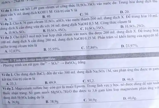 H_(2)SO_(4)+2NaOHarrow Na_(2)NO
Ví dụ 1. Hòa tan hết 1,69 gam oleum có công thức H_(2)SO_(4).3SO_(3) vào nước dư . Trung hòa dung dịch thu
được cân V ml dung dịch KOH 1 M. Giá trị của V là
A. 10.
B. 40.	C. 30.	D. 20.
Ví dụ 2. Cho 6,76 gam oleum H_(2)SO_(4)cdot nSO_(3) vào nước thành 200 mL dung dịch X. Để trung hòa 10 mL
dung dịch X cần dùng vừa đủ với 16 mL dung dịch NaOH 0,5 M. Công thức oleum là
A. H_(2)SO_(4).SO_(3)
B. H_(2)SO_(4).4SO_(3)
C. H_(2)SO_(4).3SO_(3)
D. H_(2)SO_(4).2SO_(3)
Ví dụ 3. Cho 0,015 mol một loại hợp chất oleum vào nước thu được 200 mL dung dịch X. Đề trung hoà
100 mL dung dịch X cần dùng 200 mL dung dịch NaOH 0.15 M. Phân trǎm về khối lượng của nguyên tố
sulfur trong oleum trên là
A. 32,65% 
B. 35,95% 
C. 37,86% 
D. 23,97% 
- Phương trình ion rút gọn: Ba^2++SO_(4)^2-arrow BaSO_(4)downarrow  trǎng
Ví dụ 1. Cho dung dịch BaCl_(2) đến dư vào 300 mL dung dịch Na_(2)SO_(4) 1M, sau phản ứng thu được m gam
kêt tủa. Giá trị của m là
A. 23.3.
B. 69.9.
C. 93.2 .
D. 46.6 .
Ví dụ 2 . Magnesium sulfate hay còn gọi là muối Epsom. Trong lĩnh vực y học , nó được dùng đê sản xuất
thuốc nhận tràng . Số gam muối
MgSO_(4).7H_(2)O
thu được từ 3 ,6 gam kim loại magnesium phản ứng với dung dịch H_(2)SO_(4) loãng dư là
A. 36,9g.
B. 38,9g.
C. 30.9g.
D. 40,0g.