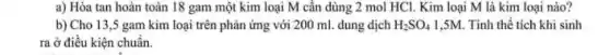 a) Hòa tan hoàn toàn 18 gam một kim loại M cân dùng 2 mol HCl . Kim loại M là kim loại nào?
b) Cho 13,5 gam kim loại trên phản ứng với 200 ml dung dịch H_(2)SO_(4) 1,5M. Tính thể tích khi sinh
ra ở điều kiện chuẩn.