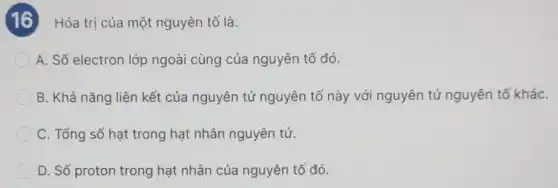 Hóa trị của một nguyên tố là:
A. Số electron lớp ngoài cùng của nguyên tố đó.
B. Khả nǎng liên kết của nguyên tử nguyên tố này với nguyên tử nguyên tố kháC.
C. Tổng số hạt trong hạt nhân nguyên tử.
D. Số proton trong hạt nhân của nguyên tố đó.