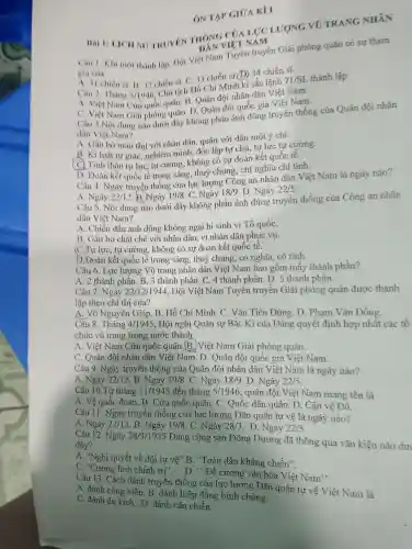 Hai II LICH SU TRUYEN THONG CUALICLUONG vũ TRANG NHÂN
VIET NAM
ON TAP GIUA KI I
Câu 1. Khi mới thành lập, Dọi Việt Nam Tuyên truyền Giải phóng quân có sự tham
gia cua
A. 11 chiến sĩ. B 32 chiến sĩ C. 33 chiến si.D) 34 chiến sĩ.
Câu 2 Tháng 5/1946
Chủ tịch Hồ Chí Minh kí sắc lệnh
71/SL thành lập
A. Viẹt Nam Cứu quốc quân. B Quân đội nhân dân Viêt Nam.
C. Việt Nam Giải phóng quân. D . Quân đội quốc gia Việt Nam.
Câu 3.Nội dung nào dưới đây không phản ánh đúng truyên thống của Quân đội nhân
dân Việt Nam?
A. Gắn bó máu thịt với nhân dân, quân với dân một ý chí.
chủ B. Kỉ luật tự giác , nghiêm minh, độc lập tự chủ , tự lực tự cường.
( C) Tinh thần tự lực, tự cường , không có sự đoàn kết quốc tế.
D. Doàn kết quốc tế trong sáng.thuỷ chung, chi nghĩa chí tinh.
Câu 4.Ngày truyền thống của lực lượng Công an nhân dân Việt Nam là ngày nào?
A. Ngày 22/12 B.)Ngày 19/8 . C. Ngày 18/9 D. Ngày 22/5
Câu 5. Nội dung nào dưới đây không phản ánh đúng truyền thống của Công an nhân
dân Việt Nam?
A. Chiến đấu anh dũng không ngại hi sinh vì Tổ quốC.
B. Gǎn bó chặt chẽ với nhân dân, vì nhân dân phục vụ.
(C.) Tự lực , tự cường , không có sự đoàn kết quốc tê.
D.Đoàn kết quốc tế trong sáng , thuỷ chung, có nghĩa, có tình.
Câu 6.. Lực lượng Vũ trang nhân dân Việt Nam bao gôm mấy thành phân?
A. 2 thành phần. B. 3 thành phân . C. 4 thành phân. D . 5 thành phân.
Câu 7 . Ngày 22/12/1944 , Đội Việt Nam Tuyên truyên Giải phóng quân được thành
lập theo chỉ thị của?
A. Võ Nguyên Giáp. B . Hồ Chí Minh. C . Vǎn Tiến Dũng. D . Pham . Vǎn Đồng.
Câu 8 . Tháng 4/1945 , Hội nghị Quân sự Bắc Kì của Đảng quyết định hợp nhât các tô
chức vũ trang trong nước thành
A . Việt Nam Cứu quốc quân .(B.)Việt Nam Giải phóng quân.
C. Quân đội nhân dân Việt Nam.D . Quân đội quốc gia Việt Nam.
Câu 9 . Ngày truyền thống của Quân đội nhân dân Việt Nam là ngày nào?
A. Ngày
22/12 B. Ngày 19/8 C. Ngày 18/9 . D. Ngày 22/5
Câu 10.Từ tháng 11/1945 đến tháng 5/1946 , quân đội Việt Nam mang tên là
A. Vệ quốc đoàn.B . Cứu quốc quân. C . Quốc dân quân. D . Cận vê Đỏ.
Câu 11 . Ngày truyền thống của lực lượng Dân quân tự vê là ngày nào?
A. Ngày 22/12 B. Ngày 19/8 . C. Ngày 28/3 . D. Ngày 22/5
Câu 12 . Ngày 28/3/1935
Đảng cộng sản Đông Dương đã thông qua vǎn kiện nào dur
đây?
A. "Nghị quyết về đội tự vệ"B. "Toàn dân kháng chiến".
C. "Cương lĩnh chính trị". D . . Đề cương vǎn hóa Việt Nam':
Câu 13 . Cách đánh truyền thống của lực lượng Dân quân tự vê Việt Nam là
A. đánh công kiên B. đánh hiệp đồng binh chủng.
C. đánh du kích.D. đánh cận chiến.