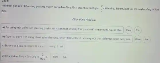 Hai điểm gần nhất trên cùng phương truyền sóng dao động lệch pha nhau một góc
(pi )/(2) cách nhau 60 cm Biết tốc độ truyền sóng là 330
m/s
Chọn đúng hoặc sai
a) Tại cùng một điểm trên phương truyền sóng sau một khoảng thời gian là 0,1 s dao động ngược pha.
b) Giữa hai điểm trên cùng phương truyền sóng, cách nhau 360 cm tại cùng một thời điểm dao động cùng pha.
c) Bước sóng của sóng này là 24 m.
Đúng
d) Chu kì dao động của sóng là (2)/(275)s
Đúng
Sai
Đúng