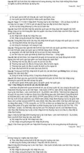 A. hai quốc gia ký kết với nhau.B. các nước trong khu vựC.
C. mọi quốc gia trên thế giới.D. nhiều quốc gia khác nhau.
Câu 40: Đối với hình thức hội nhập kinh tế song phương việc thực hiện những thỏa thuận
và nghĩa vụ đã ký kết được áp dụng cho
Trang 4/8 - Bài 2|
Câu 41: Ngày 11/11/2011 Hiệp định Thương mại tự do Việt Nam - Chi Lê được ký kết và
có hiệu lực từ ngày 1/1/2014, xét về cấp độ hợp tác đây là hình thức hợp tác
A. khu vựC.B. song phương .C. châu lụC.D.toàn cầu.
Câu 42: Quá trình liên kết, hợp tác giữa hai quốc gia với nhau dựa trên nguyên tắc bình
đẳng, cùng có lợi , tôn trọng độc lập chủ quyền của nhau là biểu hiện của hình thức hợp tác
quốc tế ở cấp độ
A. hội nhập toàn cầu.B.hội nhập khu vựC.
Câu 43: Trong điều kiện toàn cầu hóa, hội nhập kinh tế quốc tế giúp mỗi quốc gia có cơ hội
A. mở rộng lãnh thổ B. mở rộng chủ quyền.
C. mở rộng thị trường.D. mở mang trí tuệ.
Câu 44: Thông qua việc gắn kết nền kinh tế của mình với các quốc gia khác trong khu vực
và toàn thế giới , giúp các quốc gia có thể tận dụng được những
A. ràng buộc về mặt lãnh thổ. B. hỗ trợ từ các tổ chức khủng bố.
C. sai lầm của các quốc gia khác .D. thành tựu khoa học - công nghệ.
Câu 45: Xét về hình thức, hội nhập kinh tế quốc tế là toàn bộ các hoạt động kinh tế đối
ngoại của một quốc gia, bao gồm các hoạt động nào dưới đây?
A. Thương mại nội địa, đầu tư quốc tế, du lịch nội địa.
B. Thương mại quốc tế, đầu tư trong nước, đầu tư nước ngoài.
C. Thương mại quốc tế, đầu tư quốc tế, dịch vụ thu ngoại tệ.
D. Toàn cầu hoá kinh tế và toàn cầu hoá chính trị.
Câu 46: Trong quá trình hội nhập kinh tế quốc tế, các bên tham gia không được sử dụng
nguyên tắc nào dưới đây?
A. Cùng có lợi.B. Cưỡng chế.C. Cùng thỏa thuận D. Bình đẳng.
Câu 47: Khi tham gia vào quá trình hội nhập kinh tế quốc tế, hình thức hội nhập song
phương là quá trình liên kết và hợp tác giữa
A. bốn quốc gia.B. nhiều quốc gia.C. ba quốc gia.D. hai quốc gia
Câu 1: Đọc thông tin và trả lời các câu hỏi bên dưới
Việt Nam đã phát triển quan hệ kinh tế với các tổ chức quốc tế, các công ty đa quốc gia.
Hiệp định thương mại tự do Việt Nam - Hàn Quốc (VKFTA, nǎm 2015), Hiệp định thương
mại tự do Việt Nam - Liên minh Kinh tế A - Âu (EAEU, nǎm 2016). Tiến trình hội nhập kinh
tế quốc tế của nước ta tiếp tục được thúc đẩy thông qua việc hình thành Cộng đồng Kinh
tế ASEAN (AEC) vào cuối nǎm 2015, CPTPP (nǎm 2016), EVFTA (nǎm 2020)Hiệp định
Đối tác kinh tế toàn diện khu vực (RCEP, nǎm 2020), Hiệp định thương mại tự do giữa Việt
Nam, Anh và Bắc Ireland (UKVFTA, nǎm 2020). Đến đầu nǎm 2022 Việt Nam đã tham gia
và đang đàm phán 17 FTA, trong đó , có 15 FTA có hiệu lực và đang thực thi cam kết . 2 FTA
đang đàm phán (FTA giữa Việt Nam và Khối thương mại tự do châu Âu (EFTA FTA), FTA
Việt Nam - Israel). Có thể thấy, việc ký kết các FTA chứng tỏ vai trò của Việt Nam trong
việc thúc đẩy thương mại tự do và hội nhập kinh tế thương mại ở cả châu Á, châu Mỹ và
châu Đại Dương.
Câu 1: Việc ký kết hiệp định thương mại tự do Việt Nam - Liên minh Kinh tế Á - Âu là biểu
hiện của hình thức hợp tác nào dưới đây?
A. Hội nhập khu vực B. Hội nhập toàn cầu.
C. Hội nhập song phương D. Hội nhập đa phương.
Câu 2:Việc tham gia ký kết các hiệp định thương mại tự do và đa phương
không mang lại ý nghĩa nào đươi đây?
A. Thúc đẩy tǎng trưởng kinh tế.B. Mở rộng thị trường việc làm.
C. Mở rộng thị trường chế độ chính trị.
Câu 3: Hiệp định thương mại tự do Việt Nam - Hàn Quốc là biểu hiện của hình thức hợp tác
nào dưới đây?
A. Hội nhập đa phương.B. Hội nhập khu vựC.
C. Hội nhập song phương D. Hội nhập toàn cầu.