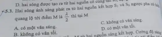 Hai sóng ánh sáng phát ra từ hai nguồn kết hợp
S_(1) và S_(2) ngược pha có hiện
quang lộ tới điểm M là (lambda )/(2) thì tại M
C. không có vân sáng.
A. có một vân sáng.
D. có một vân tôi.
từ hai nguồn sáng kết hợp. Cường độ sáng
B. không có vân tôi.
D. hai sóng được tạo ra từ hai nguồn có cùng tan so,