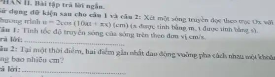 "HAN II. Bài tập trả lời ngắn.
từ dụng dữ kiện sau cho câu 1 và câu 2: Xét một sóng trủyền dọc theo trục Ox với
hương trình
u=2cos(10pi t+pi x)(cm)
(x được tính bằng m, t được tính bǎng s).
âu 1: Tính tốc độ truyền sóng của sóng trên theo đơn vị
cm/s
rả lời: __
âu 2: Tại một thời điểm, hai điểm gần nhất dao động vuông pha cách nhau một khoải
ng bao nhiêu cm?
à lời: __