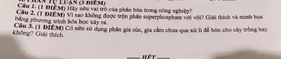 HAN TU LUẬN 3 ĐIỂM)
Câu 1 . (1 ĐIỂM Hãy nêu vai trò của phân bón trong nông nghiệp?
Câu 2.. (1 ĐIỂM Vì sao không được trộn phân superphosphate với vôi?Giải thích và minh họa
bằng phương trình hóa học xảy ra.
Câu 3.. (1 ĐIỂM Có nên sử dụng phân gia súc , gia cầm chưa qua xử lí để bón cho cây trồng hay
không?'Giải thích.