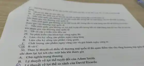 hang Thursup milks are
13
The en en day on trên đều cai
28.nghin ton nhất của to thought to this in club nowa Alix wike
Neu mo qube gis không có lợi thế toybe the one more - does other scouting
nên tham gis vào thương mai quốc th
tham gia vào thương mại quốc tế
gis không có lợi thế tuyết đối trong hắt cứ một whileing
C . Nếu một quốc gia khong có lợi thể tuyer dhi trong his
khí tham gia vào thương mai qube tb
D. Thit cả các ý kiến trên đều sai
29. Sur phát triển của khoa học công nghệ da:
A. I àm chu kỳ sống sản phẩm ngày càng tǎng
B. I àm chu kỳ sống sản phẩm càng giảm
C.. Chất lượng sản phẩm ngày càng cao và giá thành ngày càng ré
D. B và C
30 . Theo lý thuyết cố điển về thương mại quốc tế thì quan điểm nào cho rằng thương maji
chỉ đem lại lợi ích cho một bên khi tham gia
A . Chủ nghĩa trọng thương
Lý thuyết về lợi thế tuyệt đối cúa Adam Smith
thuyết về lợi thế so sánh của David Ricardo