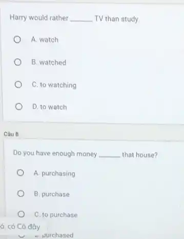 Harry would rather __ TV than study.
A. watch
B. watched
C. to watching
D. to watch
Câu 8
Do you have enough money __ that house?
A. purchasing
B. purchase
C. to purchase
ó, có Cô đây
- purchased