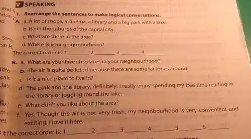 he
V SPEAKING
1. Rearrange the sentences to make logical conversations.
A. a. Alot of shops, a cinema, a library and a big park with a lake.
b. It's in the suburbs of the capital city.
C. What are there in the area?
d. Where is your neighbourhood?
The correct order is: 1 __ __ 3 __ 4 __
B. a. What are your favorite places in your neighbourhood?
b. Theairis quite polluted because there are some factories around.
C. Is it a nice place to live in?
d. The park and the library, definitely! I really enjoy spending my free time reading in
the library or jogging round the lake.
e. What don't you like about the area?
me
f. Yes. Though the air is not very fresh my neighbourhood is very convenient and
exciting. I love it here.
et
6
4 3
tThe correct order is: 1
__ 2 __ __ __ 5 __ __