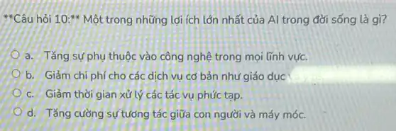 hỏi 10:** Một trong những lợi ích lớn nhất của Al trong đời sống là gì?
a. Tǎng sự phụ thuộc vào công nghệ trong mọi lĩnh vực.
b. Giảm chi phí cho các dịch vụ cơ bản như giáo dục
c. Giảm thời gian xử lý các tác vụ phức tạp.
d. Tǎng cường sự tưởng tác giữa con người và máy móc.