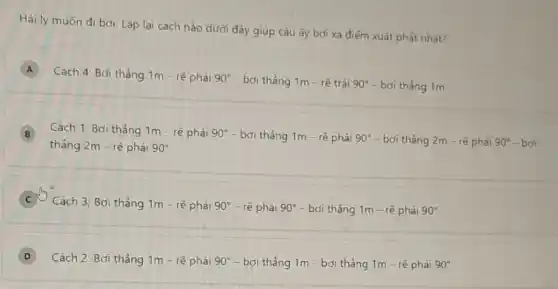 Hải ly muốn đi bơi. Lặp lại cách nào dưới đây giúp cậu ấy bơi xa điểm xuất phát nhất?
A
Cách 4: Bơi thẳng 1m - rẽ phải 90^circ  - bơi thảng 1m - rẽ trái 90^circ  - bơi tháng 1m
B Cách 1: Bơi thẳng 1m - rẽ phải
90^circ -boithang1m-re^aphaii90^circ -boithang2m-rephait90^circ -boi B
thẳng 2m - rẽ phải 90^circ 
C
Cách 3; Bơi thẳng 1m - rẽ phải 90^circ  - rẽ phải 90^circ  - bơi thẳng 1m - rẽ phải 90^circ 
D Cách 2: Bơi thẳng 1m - rẽ phải 90^circ  - bơi thẳng 1m - bơi thảng 1m - rẽ phài 90^circ