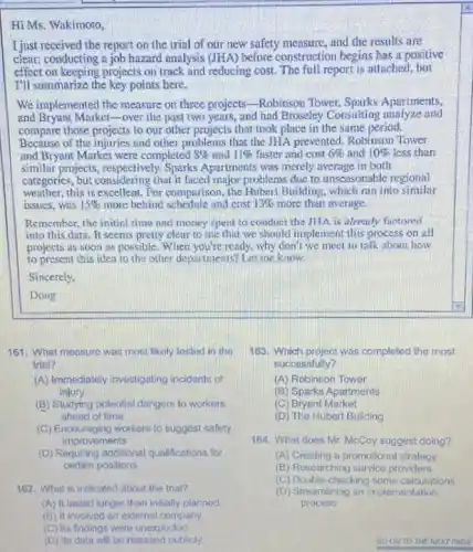 Hi Ms. Wakimoto,
I just received the report on the trial of our new safety measure and the results are
clear:conducting a job hazard analysis (JHA) before construction begins has a positive
effect on keeping projects on track and reducing cost The full report is attached, but
I'll summarize the key points here.
We implemented the measure on three projects-Robinson Tower, Sparks Apartments.
and Bryant Marketover the past two years and had Broseley Consulting analyze and
compare those projects to our other projects that took place in the same period.
Because of the injuries and other problems that the JHA prevented, Robinson Tower
and Bryant Market were completed 8%  and 11%  faster and cost 6%  and 10%  less thun
similar projects, respectively.Sparks Apartments was merely average in both
categories, but considering that it faced major problems due to unseasonable regional
weather, this is excellent For comparison, the Hubert Building, which ran into similar
issues, was 15%  more behind schedule and cost 13%  more than average.
Remember, the initial time and money speat to conduct the JHA is already fuctored
into this data. It seems pretty clear to me that we should implement this process on all
projects as soon as possible. When you're ready, why don't we meet to talk about how
to present this idea to the other departments?Let me know.
Sincerely.
Doug
161. What measure was most likely tested in the
trial?
(A) Immediately investigating incidonts of
injury
(B) Studying polential dangers to workers
ahead of time
(C) Encouraging workers to suggost safety
improvements
(D) Requiring additional qualifications for
certain positions
162. What is indicated about the trial?
(A) It lasted longer than initially planned
(B) It involved an external company
(C) Its findings were unexpected
(D) Its data will be released publicly.
163. Which project was completed the most
successfully?
(A) Robinson Tower
(B) Sparks Apartments
(C) Bryant Market
(D) The Hubert Building
164. What does Mr McCoy suggest doing?
(A) Creating a promotional strategy
(B) Resoarching sorvice providers
(C) Double-chacking some calculations
(D) Streamlining an implementation