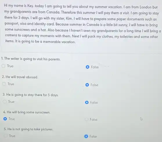 Hi my name is Key. today I am going to tell you about my summer vacation. I am from London but
my grandparents are from Canada. Therefore this summer I will pay them a visit. I am going to stay
there for 3 days . I will go with my sister, Kim. I will have to prepare some paper documents such as
passport, visa and identity card. Because summer in Canada is a little bit sunny, I will have to bring
some sunscreen and a hat. Also because I haven't seen my grandparents for a long time I will bring a
camera to capture my moments with them. Next I will pack my clothes, my toiletries and some other
items. It is going to be a memorable vacation.
False
False
False
1. The writer is going to visit his parents.
True
2. He will travel abroad.
True
3. He is going to stay there for 5 days.
True
4. He will bring some sunscreen.
A True
5. He is not going to take pictures.
True
C False
False