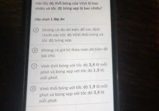 Hỏi tốc độ thổi bóng của Vình là bao
nhiêu và tốc độ bóng xẹp là bao nhiêu?
Hãy chọn 1 đáp án:
A Không có đủ dữ kiện để xác định
chính xác tốc độ Vinh thổi bóng và
tốc độ bóng xẹp.
B Không có giá trị thỏa mãn dữ kiện đề
bài cho.
C Vinh thổi bóng với tốc độ 3,8 lít mỗi
phút và bóng xẹp với tốc độ 19 lít
mỗi phút.
D Vĩnh thổi bóng với tốc độ 1,9 lít mỗi
phút và bóng xẹp với tốc độ 3,8 lít
mỗi phút.