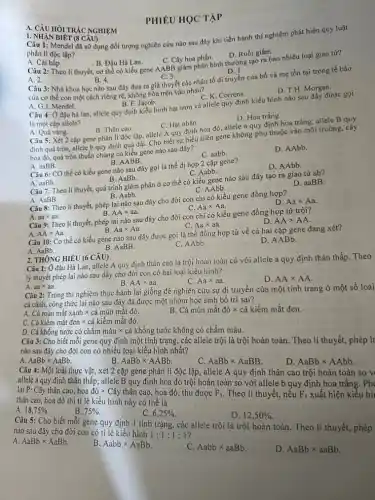 HỎI TRÁC NGHIỆM
Câu 1: Mendel đã si dụng đối tượng nghiên cứu nào sau đây khi tiến hành thí nghiệm phát hiện quy luật
phân li độc lập?
A. Cài bắp.
B. Đậu Hà Lan.
Câu 2: Theo lí thuyết, cơ thể có kiểu gene AABB giâm phân bình thường tạo ra bao nhiêu loại giao tử?
C. Cây hoa phấn.
D. Ruồi giấm.
CANHAN BIÉT (8 CAU)
C. 3.	D. 1.
A. 2.
Câu 3: Nhà khoa học nào sau đây đưa ra giả thuyết các nhân tố di truyền của bố và mẹ tồn tại trong tế bào
B. 4.
của cơ thể con một cách riêng rẽ,không hòa trộn vào nhau?
B. F. Jacob.
A. G.J. Mendel.
C. K. Correns.
D. T.H. Morgan.
Câu 4: Ở đậu hà lan, allele quy định kiểu hình hạt trơn và allele quy định kiểu hình nào sau đây được gọi
là một cặp allele?
A. Quả vàng.
D. Hoa trắng.
B. Thân cao.	C. Hạt nhǎn.
Câu 5: Xét 2 cặp gene phân li độc lập, allele A quy định hoa đó, allele a quy định hoa trắng; allele B quy
định quả tròn, allele b quy định quả dài. Cho biết sự biểu hiện gene không phụ thuộc vào môi trường, cây
hoa đỏ, quả tròn thuần chùng có kiểu gene nào sau đây?
B AABB.
A. aaBB.
C. aabb.
D. AAbb
Câu 6: CO thể có kiểu gene nào sau đây gọi là thể dị hợp 2 cặp gene?
A. aaBb.
B. AaBb.
C. Aabb.
D. AAbb.
Câu 7: Theo lí thuyết, quá trình giảm phân ở cơ thể có kiểu gene nào sau đây tạo ra giao tử ab?
A. AaBB.
B. Aabb.
C. AAbb.
D. aaBB
A.	D.
Câu 8: Theo lí thuyết, phép lai nào sau đây cho đời con chỉ có kiểu gene đồng hợp?
aatimes aa
B. AAtimes aa
C. Aatimes Aa
Câu 9: Theo lí thuyết,phép lai nào sau đây cho đời con chỉ có kiểu gene đồng hợp tử trội?
C. Aatimes aa	D.
A. AAtimes Aa
B. Aatimes Aa
AAtimes AA
Câu 10: Cơ thể có kiểu gene nào sau đây được gọi là thể đồng hợp tử về cả hai cặp gene đang xét?
A. AaBb.
B. AaBB.
2. THÔNG HIỂU (6 CÂU)
C. AAbb.
D. AABb.
Câu 1: Ở đậu Hà Lan, allele A quy định thân cao là trội hoàn toàn có với allele a quy định thân thấp. Theo
lý thuyết phép lai nào sau đây cho đời con có hai loại kiểu hình?
A. aatimes aa.
C. Aatimes aa
D. AAtimes AA
Câu 2: Trong thí nghiệm thực hành lai giống để nghiên cứu sự dị truyền của một tính trạng ở một số loài
cá cảnh, công thức lai nào sau đây đã được một nhóm học sinh bố trí sai?
Chat (a)minmhat (a)txanhtimes chat (a)minmhat (a)tChat (a)kimmhat (a)tdentimes chat (a)kicmmhat (a)tdo.
B. Cá mún mắt đỏ x cá kiểm mắt đen.
D. Cá khổng tước có chấm màu x cá khổng tước không có chấm màu.
C. AaBbtimes AaBB
D. AaBbtimes AAbb
Câu 4: Một loài thực vật, xét 2 cặp gene phân li độc lập, allele A quy định thân cao trội hoàn toàn so v
allele a quy định thân thấp;allele B quy định hoa đỏ trội hoàn toàn so với allele b quy định hoa trắng. Phá
Cây thân cao, hoa đỏ x Cây thân cao hoa đỏ, thu được
F_(1)
. Theo lí thuyết, nếu
F_(1) xuất hiện kiểu hì
thân cao, hoa đỏ thì tỉ lệ kiểu hình này có thể là
A. 18,75% 
B. 75% 
Câu 3: Cho biết mỗi gene quy định một tính trạng, các allele trội là trội hoàn toàn. Theo lí thuyết, phép là nào sau đây cho đời con có nhiều loại kiểu hình nhất?
A. AaBbtimes AaBb
B. AaBbtimes AABb
C. 6,25% 
D. 12,50% 
Câu 5: Cho biết mỗi gene quy định 1 tính trạng, các allele trội là trội hoàn toàn. Theo lí thuyết, phép nào sau đây cho đời con có tỉ lệ kiêu hình
1:1:1:1
A. AaBbtimes AaBb
B. Aabbtimes AaBb
C. Aabbtimes aaBb
D. AaBbtimes aaBb
PHIÊU HỌC TẬP