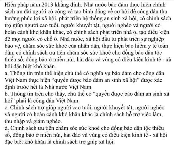 Hiến pháp nǎm 2013 khǎng định: Nhà nước bảo đảm thực hiện chính
sách ưu đãi người có công và tạo bình đǎng về cơ hội đê công dân thụ
hưởng phúc lợi xã hội, phát triển hệ thông an sinh xã hội, có chính sách
trợ giúp người cao tuôi, người khuyêt tật, người nghèo và người có
hoàn cảnh khó khǎn khác, có chính sách phát triên nhà ở , tạo điều kiện
đê mọi người có chỗ ở. Nhà nước , xã hội đâu tư phát triển sự nghiệp
bảo vệ, chǎm sóc sức khoẻ của nhân dân, thực hiện bảo hiêm y tê toàn
dân, có chính sách ưu tiên chǎm sóc sức khoẻ cho đông bào dân tộc
thiêu sô, đông bào ở miên núi, hải đảo và vùng có điêu kiện kinh tê - xã
hội đặc biệt khó khǎn.
a. Thông tin trên thể hiện chủ thể có nghĩa vụ bảo đảm cho công dân
Việt Nam thực hiện "quyên được bảo đảm an sinh xã hội " được xác
định trước hết là Nhà nước Việt Nam.
b. Thông tin trên cho thây, chủ thể có "quyên được bảo đảm an sinh xã
hội" phải là công dân Việt Nam.
c. Chính sách trợ giúp người cao tuôi,, người khuyết tật , người nghèo
và người có hoàn cảnh khó khǎn khác là chính sách hỗ trợ việc làm,
thu nhập và giảm nghèo.
d. Chính sách ưu tiên chǎm sóc sức khoẻ cho đông bào dân tộc thiệu
sô, đông bào ở miên núi, hải đảo và vùng có điều kiện kinh tế - xã hội
đặc biệt khó khǎn là chính sách trợ giúp xã hội.