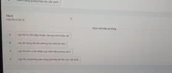 Hiện tượng quang hợp của cây xanh.
Câu 6
Cấp độ vĩ mô là
)
cấp độ to, nhỏ phụ thuộc vào qui mô khảo sát.
B cấp độ dùng để mô phỏng vật chất bé nhỏ. B
C cấp độ tinh vi khi khảo sát một hiện tượng vật lí. C
D cấp độ mô phỏng tầm rộng lớn hay rất lớn của vật chất. D
Chọn một đáp án đúng