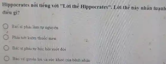 Hippocrates nối tiếng với "I ,ời thể Hippocrates". Lời thế này nhân mạnh
điêu gì?
Bác sĩ phải làm tự nguyên
Phar tiết kiệm thuộc men
Bác sĩ phải tự học hỏi suốt đời
Bao vệ quyển lợi và sức khoe của bệnh nhân