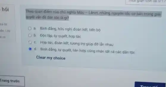 hói
Theo quan điếm của chú nghĩa Mác -Lênin, những nguyên tắc cơ bản trong giải
quyết vấn đề dân tộc là gi?
a. Binh dắng, hữu nghị đoàn kết, tiến bộ
b. Độc lập, tự quyết, hợp tác
c. Hợp tác, đoán kết, tương trợ giúp đỡ lần nhau
d. Binh đang, ty quyết, liên hiệp công nhân tất cá các dân tộc
Clear my choice