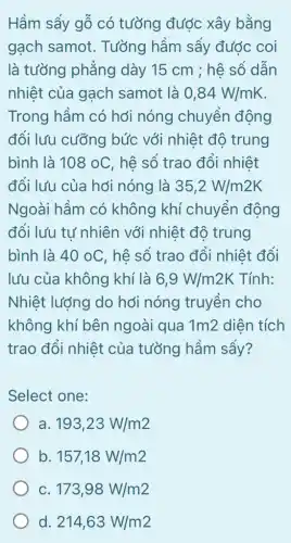 Hầm sẩy gỗ có tưởng được xây bằng
gạch samot . Tưởng hầm sẩy đước coi
là tưởng phẳng dày 15 cm ; hệ số dân
nhiệt của gạch samot là 0,84W/mK
Trong hầm có hới nóng chuyển động
đổi lưu cưỡng bức với nhiệt độ trung
bình là 108 oC , hệ số trao đổi nhiệt
đổi lưu của hơi nóng là 35,2W/m2K
Ngoài hầm có không khí chuyển động
đổi lưu tư nhiên với nhiệt độ trung
bình là 40oC , hệ số trao đổi nhiệt đối
lưu của không khí là 6,9W/m2K Tính:
Nhiệt lượng do hới nóng truyền cho
không khí bên ngoài qua 1m 2 diên tích
trao đổi nhiệt của tưởng hầm sây?
Select one:
a 193,23W/m2
b 157,18W/m2
c 173,98W/m2
d 214,63W/m2