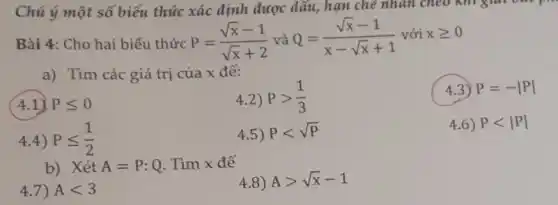 hạn che nhau
Bài 4: Cho hai biểu thức
P=(sqrt (x)-1)/(sqrt (x)+2) và Q=(sqrt (x)-1)/(x-sqrt (x)+1) với xgeqslant 0
a) Tìm các giá trị của x để:
(4.1) Pleqslant 0
4.2) Pgt (1)/(3)
4.3) P=-vert Pvert 
4.4) Pleqslant (1)/(2)
4.5) Plt sqrt (P)
4.6) Plt vert Pvert 
b) Xét A=P:Q . Tìm x để
4.7) Alt 3
4.8) Agt sqrt (x)-1