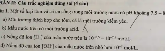 HÀN II: Câu trắc nghiệm đúng sai (4 câu)
ùu 1. Một số loại tôm và cá ưa sống trong môi trường nước có pH khoảng 7,5-8
a) Môi trường thích hợp cho tôm, cá là môi trường kiềm yếu.
b) Mẫu nước trên có môi trường acid.
c) Nồng độ ion [H^+] của mẫu nước trên là 10^-8,5-10^-7,5mol/L
d) Nồng độ của ion [OH^-] của mẫu nước trên nhỏ hơn 10^-7mol/L