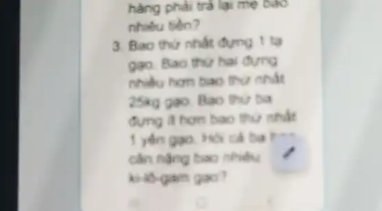 hàng phải trả lại mẹ bao
nhiêu tiền?
3. Bao thứ nhất đựng 1 tạ
gao. Bao thu hai đựng
nhibu hon bao thư nhất
25kg gạo Bao thư ba
đựng ít hơn bao thur nhat
1 yến gao Hỏi cả ba Hua
cân nặng bao nhiêu
kilo-gam gao?