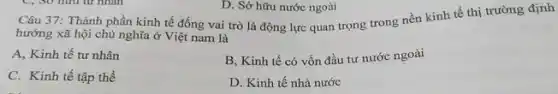 hướng xã hội chủ nghĩa ở Việt nam là
A, Kinh tế tư nhân
B, Kinh tế có vốn đầu tư nước ngoài
C. Kinh tế tập thể
D. Kinh tế nhà nước
D. Sở hữu nước ngoài
Câu 37: Thành phần kinh tế đống vai trò là động lực quan trọng trong nền kinh tế thị trường định