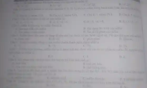 hình electron lớp ngoài cùng của nguyên tử sulfur là
C. 3s^23p^6
D. 2s^22p^5
3s^23p^4
2s^22p^4
số hiệu nguyên tử là 16. Vị trí của sulfur trong bảng tuần hoàn các nguyên
Nguyên tố sulfur có
là
1. Chu ki3, nhóm VIA.
B. Chu kì 5, nhóm VIA
C. Chu kì 3 nhóm IVA
D. Chuki 5, nhóm
Các số oxi hóa có thể có của sulfur là:
D. 0; +3,+5,+7
-2;-1 -4
B. -2 0: +4;+6
C. 0 +4,+6;+8
Câu 4. sulfur ta phương và sulfur đơn tà là
A. Hai hop chất của sulfur.
B. Hai dạng thù hinh của sulfur
C. Hai đồng vị của sulfur.
D. Hai đồng phân của sulfur
Câu 5. Sulfur được dân gian sử dụng để pha chế vào thuốc trị các bệnh ngoài da. Tên gọi dân gian cua sulfur i
A. diem sinh.
D. giâm ǎn.
B. đá vôi
C. phèn chua
Trong tự nhiên, đồng vị của sulfur chiếm thành phần nhiều nhất là
A. US
B. S
C. {}^36S
D. 33
Câu 7. O điều kiện thường, sulfur tồn tại ở dạng tinh thể.được tạo nên từ các phân tử sulfur Số nguyên tư tra
mới phân tử sulfur là
A. 2.
B. 4.
C. 6
D. 8
Khi phản ứng với kim loại, lưu huỳnh thể hiện tính chất gi?
A. tính khi
B. tinh oxi hóa.
C. vừa tính oxi hóa, vừa tính khứ.
D. tính lưỡng tinh
đốt tham sinh ra nhiều loại khí thái trong đó có khi SO_(2) Khí SO_(2) mui xốc và có khả nǎng gì
Tên gọi của SO_(2)
A. sulfur trioxide
B. sulfuric acid
C. sulfur dioxide
D. hydrogen sulfide
Cin 10. Trong	SO_(2),CO_(2),O_(2),N_(2) khi tan tốt trong nước ở điều kiện thường là
O_(2)
CO_(2)
SO_(2)
D.No