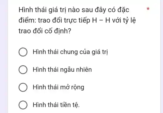 Hình th ái giá trị nào sau đây có đặc
điểm: trao đổi trực tiếp H - H với tỷ lệ
trao đổi cố định?
Hình thái chung của giá trị
Hình thái ngẫu nhiên
Hình thái mở rộng
Hình thái tiền tệ.