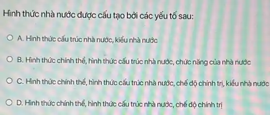 Hình thức nhà nước được cấu tạo bởi các yếu tố sau:
A. Hình thức cấu trúc nhà nước, kiểu nhà nước
B. Hình thức chính thể, hình thức cấu trúc nhà nước, chức nǎng của nhà nước
C. Hình thức chính thể, hình thức cấu trúc nhà nước, chế độ chính trị, kiểu nhà nước
D. Hình thức chính thể, hình thức cấu trúc nhà nước, chế độ chính trị